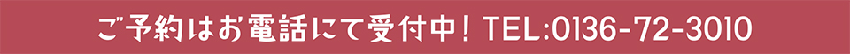 ご予約はお電話にて受付中！TEL:0136-72-3010