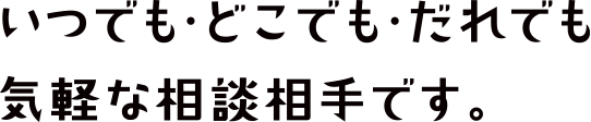 いつでも・どこでも・だれでも気軽な相談相手です。